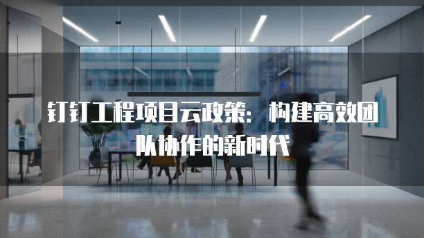 钉钉工程项目云政策:构建高效团队协作的新时代