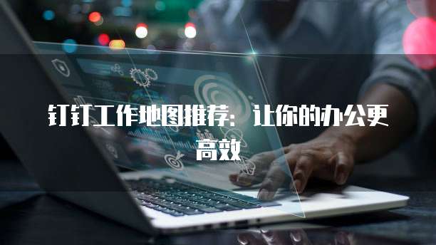 钉钉工作地图推荐:让你的办公更高效