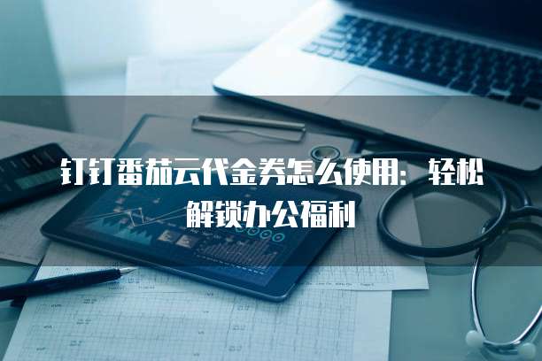 钉钉番茄云代金券怎么使用:轻松解锁办公福利