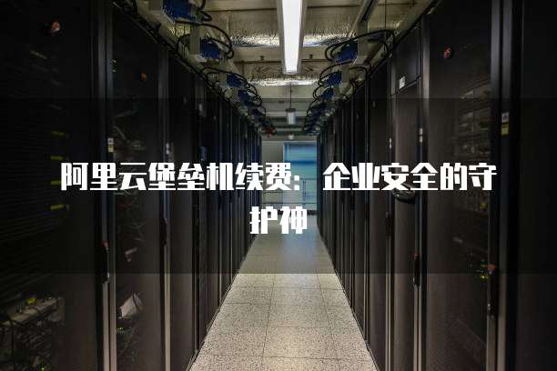 阿里云堡垒机续费:企业安全的守护神