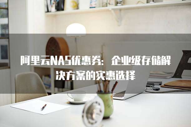 阿里云NAS优惠券：企业级存储解决方案的实惠选择