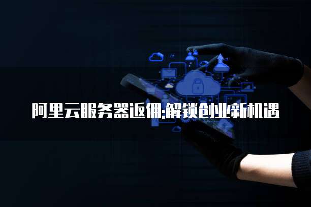 阿里云服务器返佣:解锁创业新机遇
