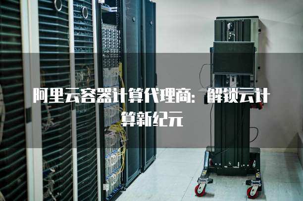 阿里云容器计算代理商：解锁云计算新纪元