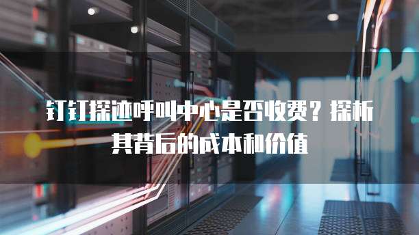 钉钉探迹呼叫中心是否收费？探析其背后的成本和价值