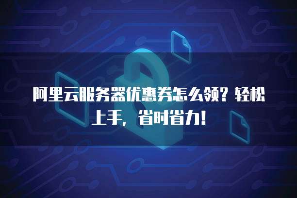 阿里云服务器优惠券怎么领?轻松上手,省时省力!