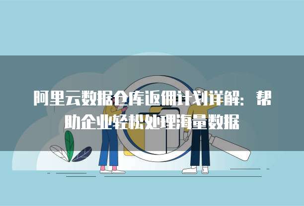 阿里云数据仓库返佣计划详解:帮助企业轻松处理海量数据