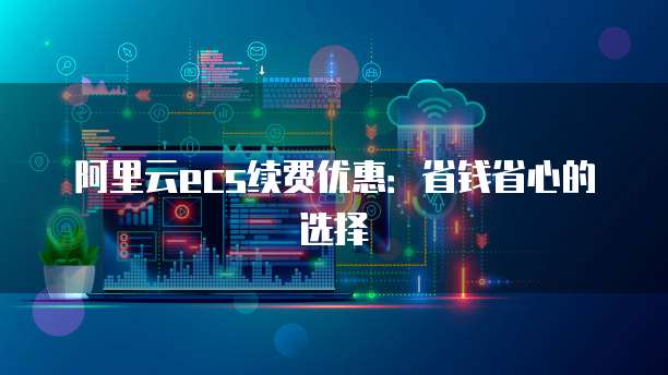 阿里云ecs续费优惠:省钱省心的选择