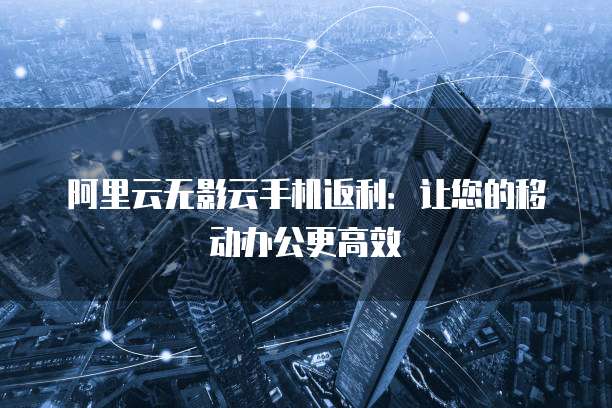 阿里云无影云手机返利:让您的移动办公更高效