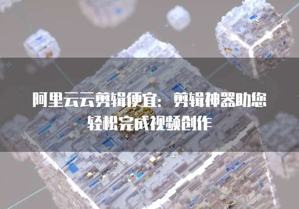 阿里云云剪辑便宜：剪辑神器助您轻松完成视频创作