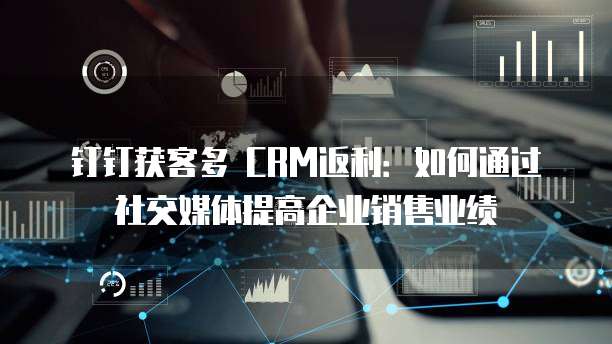 钉钉获客多 CRM返利:如何通过社交媒体提高企业销售业绩