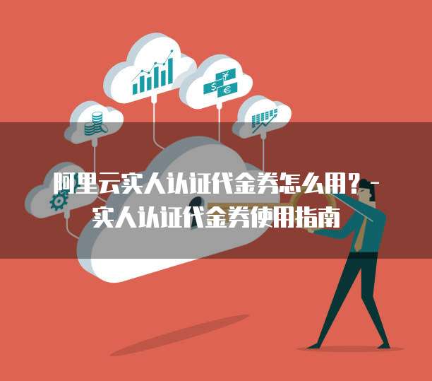 阿里云实人认证代金券怎么用?- 实人认证代金券使用指南