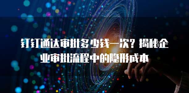 钉钉通达审批多少钱一次?揭秘企业审批流程中的隐形成本