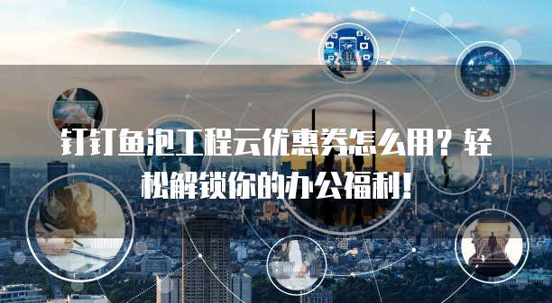 钉钉鱼泡工程云优惠券怎么用?轻松解锁你的办公福利!