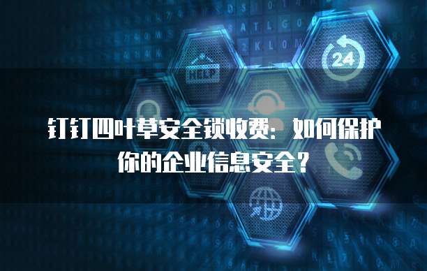钉钉四叶草安全锁收费:如何保护你的企业信息安全?