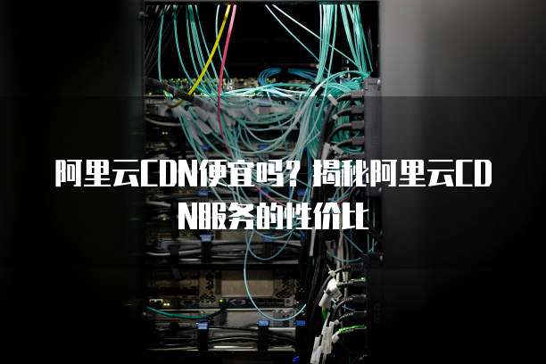 阿里云CDN便宜吗？揭秘阿里云CDN服务的性价比