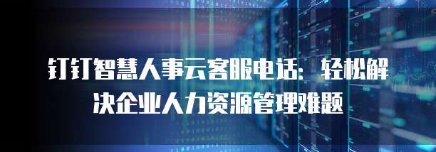 钉钉智慧人事云客服电话:轻松解决企业人力资源管理难题