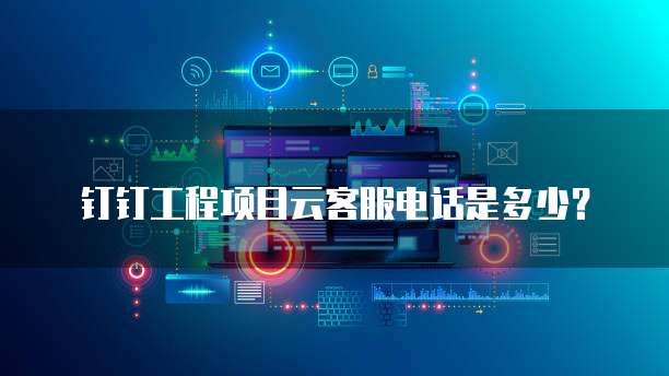 钉钉工程项目云客服电话是多少?