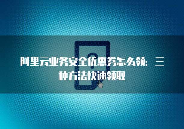 阿里云业务安全优惠券怎么领:三种方法快速领取