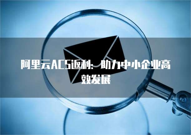 阿里云ACS返利:助力中小企业高效发展
