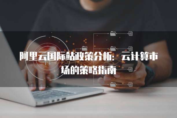 阿里云国际站政策分析:云计算市场的策略指南