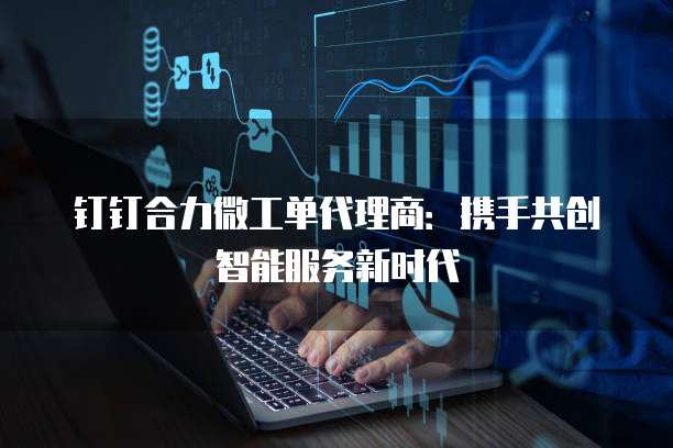 钉钉合力微工单代理商:携手共创智能服务新时代