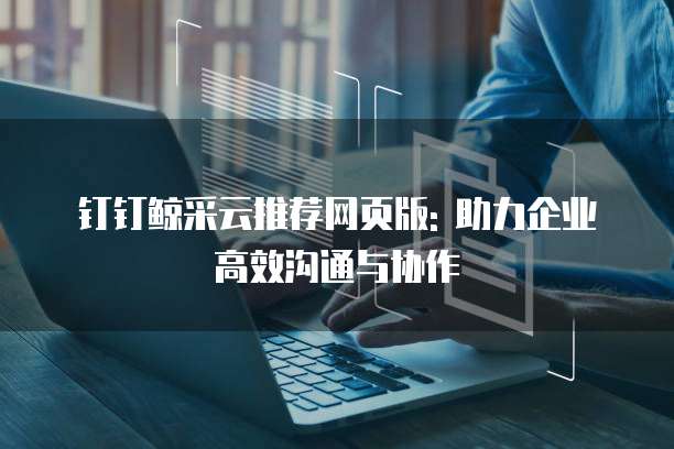 钉钉鲸采云推荐网页版: 助力企业高效沟通与协作