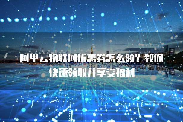 阿里云物联网优惠券怎么领?教你快速领取并享受福利