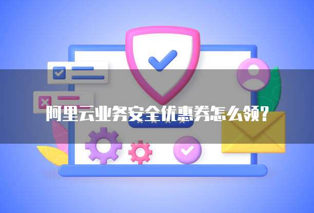 阿里云业务安全优惠券怎么领?