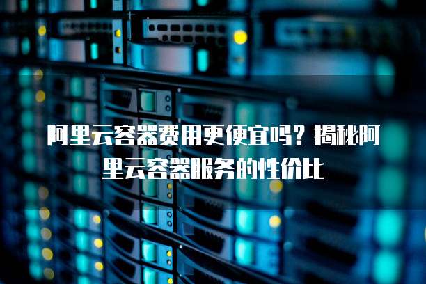 阿里云容器费用更便宜吗?揭秘阿里云容器服务的性价比