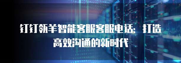 钉钉瓴羊智能客服客服电话:打造高效沟通的新时代