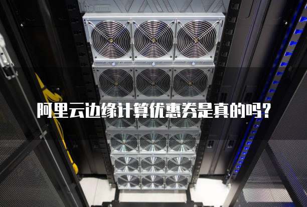 阿里云边缘计算优惠券是真的吗？