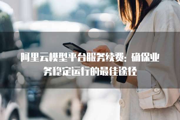 阿里云模型平台服务续费: 确保业务稳定运行的最佳途径