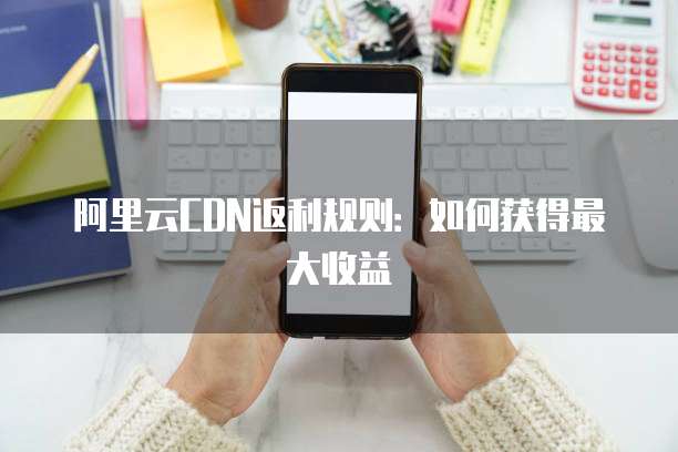 阿里云CDN返利规则:如何获得最大收益