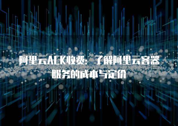 阿里云ACK收费:了解阿里云容器服务的成本与定价