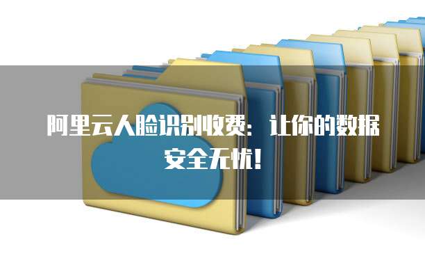 阿里云人脸识别收费:让你的数据安全无忧!