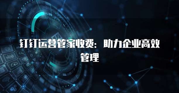 钉钉运营管家收费:助力企业高效管理