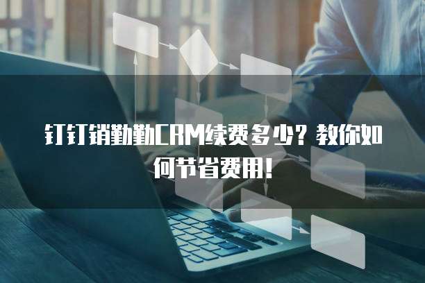 钉钉销勤勤CRM续费多少？教你如何节省费用！