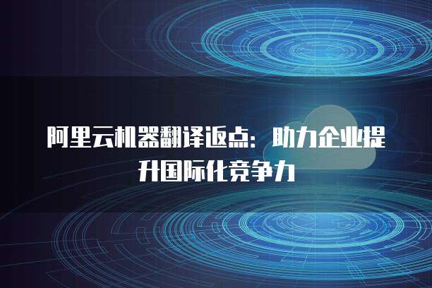 阿里云机器翻译返点:助力企业提升国际化竞争力