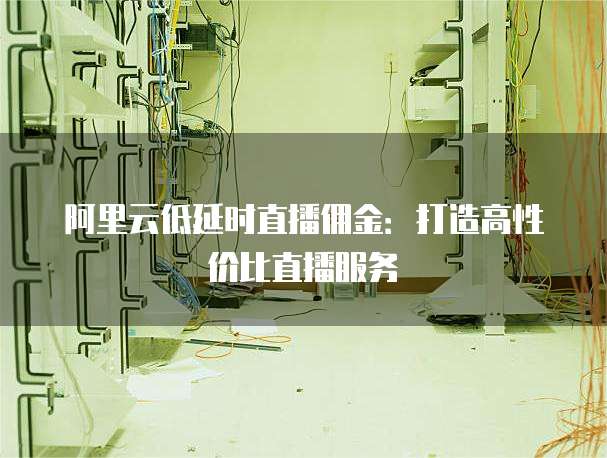 阿里云低延时直播佣金:打造高性价比直播服务
