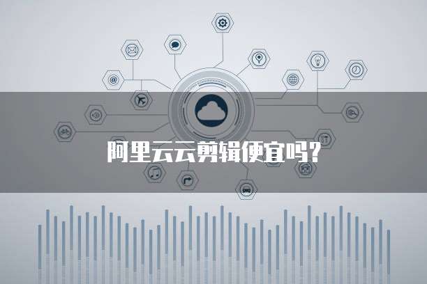 阿里云云剪辑便宜吗？