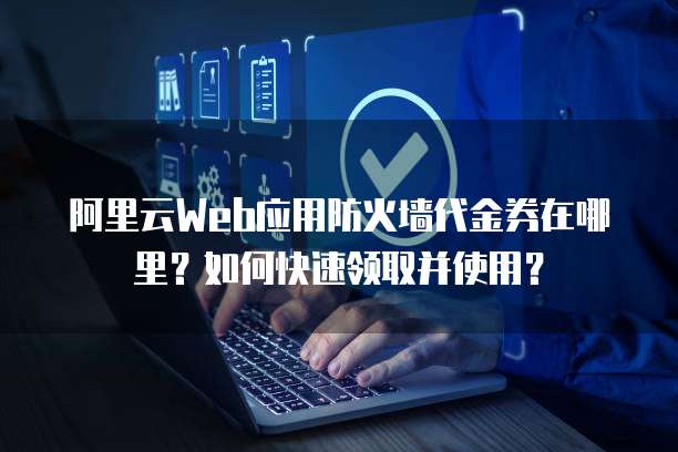 阿里云Web应用防火墙代金券在哪里?如何快速领取并使用?