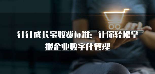 钉钉成长宝收费标准:让你轻松掌握企业数字化管理
