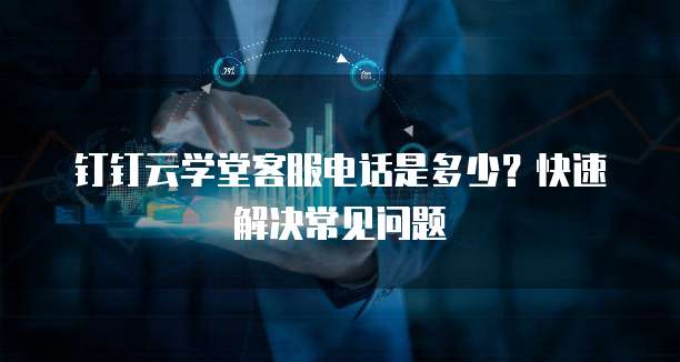钉钉云学堂客服电话是多少?快速解决常见问题
