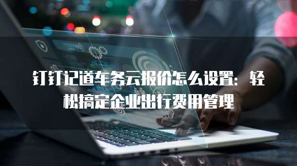 钉钉记道车务云报价怎么设置:轻松搞定企业出行费用管理