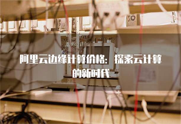 阿里云边缘计算价格：探索云计算的新时代