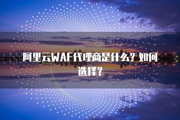 阿里云WAF代理商是什么?如何选择?