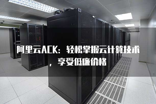 阿里云ACK：轻松掌握云计算技术，享受低廉价格