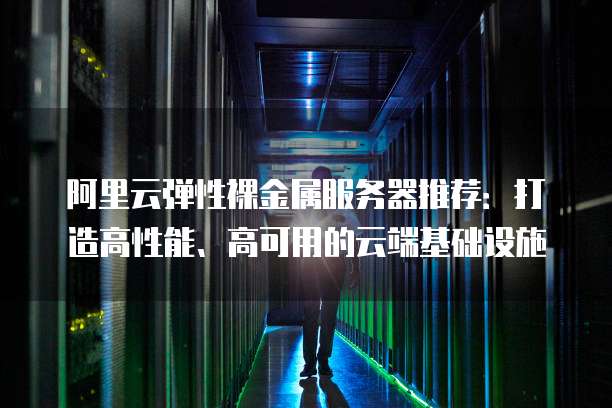 阿里云弹性裸金属服务器推荐:打造高性能、高可用的云端基础设施