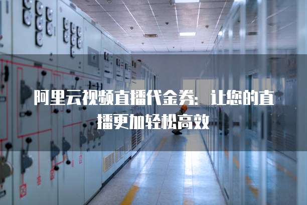 阿里云视频直播代金券:让您的直播更加轻松高效