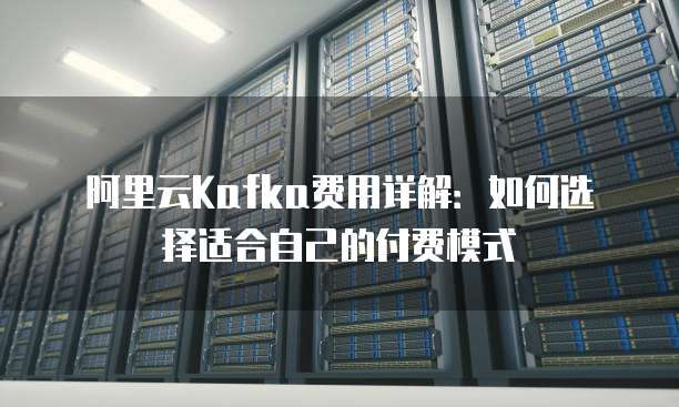 阿里云Kafka费用详解:如何选择适合自己的付费模式